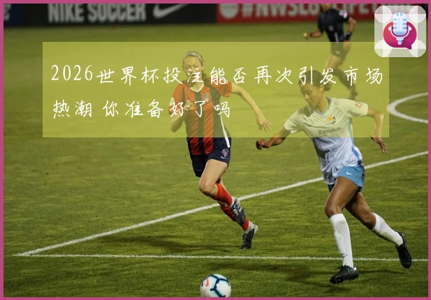 2026世界杯投注能否再次引发市场热潮 你准备好了吗
